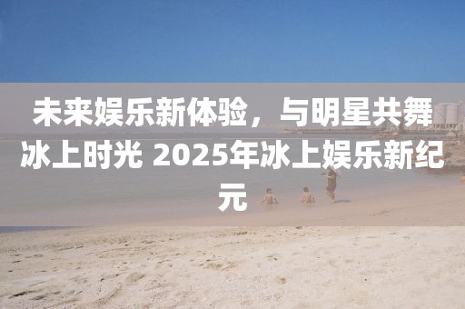 未来娱乐新体验，与明星共舞冰上时光 2025年冰上娱乐新纪元