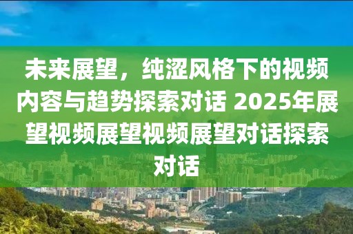 未来展望，纯涩风格下的视频内容与趋势探索对话 2025年展望视频展望视频展望对话探索对话