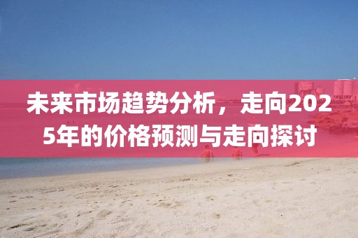 未来市场趋势分析，走向2025年的价格预测与走向探讨