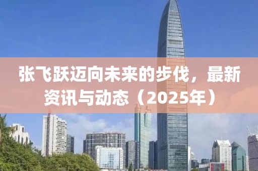 张飞跃迈向未来的步伐，最新资讯与动态（2025年）