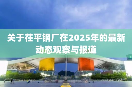关于茌平钢厂在2025年的最新动态观察与报道