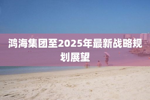 鸿海集团至2025年最新战略规划展望