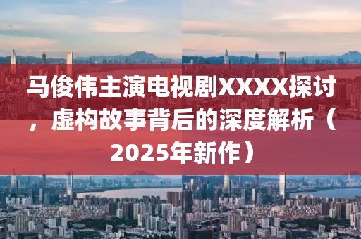 马俊伟主演电视剧XXXX探讨，虚构故事背后的深度解析（2025年新作）