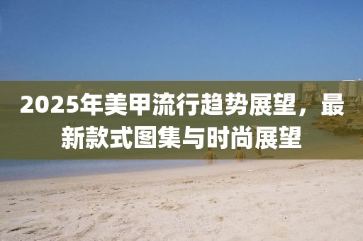2025年美甲流行趋势展望，最新款式图集与时尚展望