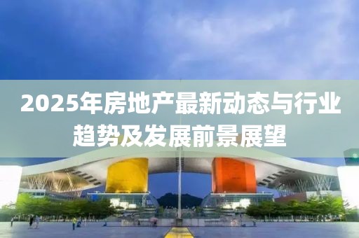2025年房地产最新动态与行业趋势及发展前景展望