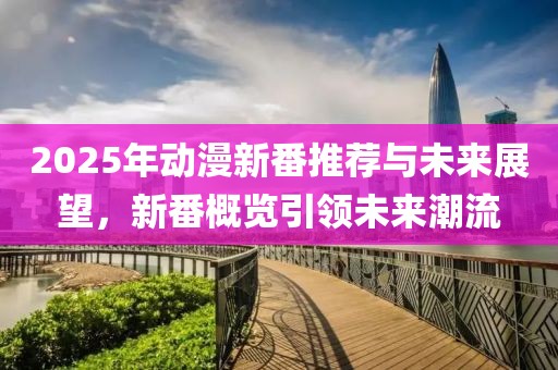 2025年动漫新番推荐与未来展望，新番概览引领未来潮流
