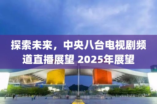 探索未来，中央八台电视剧频道直播展望 2025年展望
