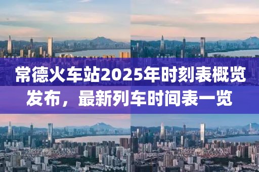 常德火车站2025年时刻表概览发布，最新列车时间表一览