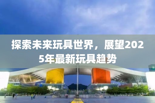 探索未来玩具世界，展望2025年最新玩具趋势