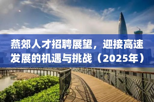 燕郊人才招聘展望，迎接高速发展的机遇与挑战（2025年）