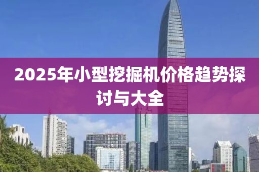 2025年小型挖掘机价格趋势探讨与大全