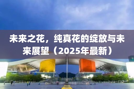未来之花，纯真花的绽放与未来展望（2025年最新）