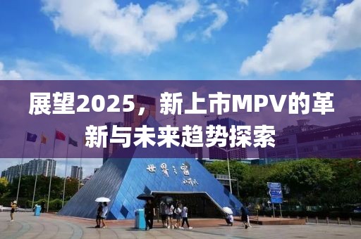 展望2025，新上市MPV的革新与未来趋势探索