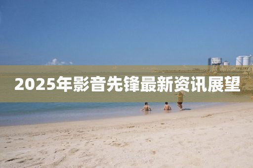 2025年影音先锋最新资讯展望