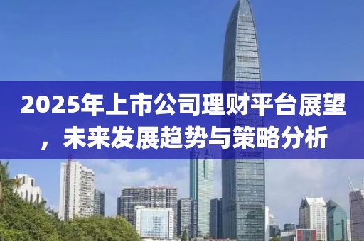 2025年上市公司理财平台展望，未来发展趋势与策略分析