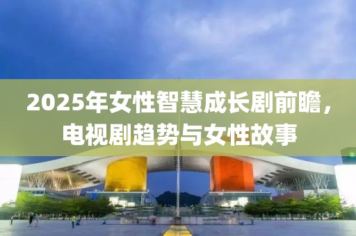 2025年女性智慧成长剧前瞻，电视剧趋势与女性故事