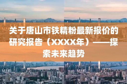 关于唐山市铁精粉最新报价的研究报告（XXXX年）——探索未来趋势