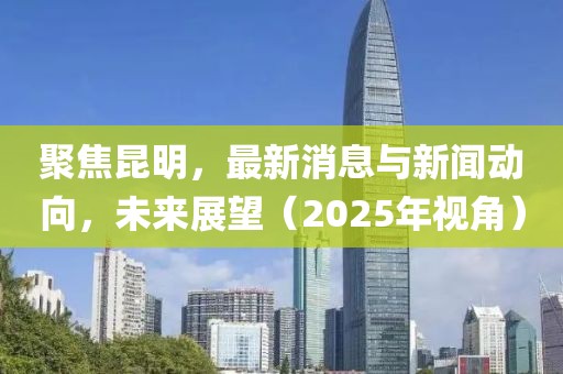 聚焦昆明，最新消息与新闻动向，未来展望（2025年视角）