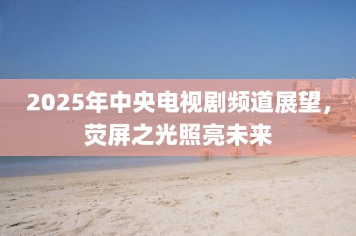 2025年中央电视剧频道展望，荧屏之光照亮未来