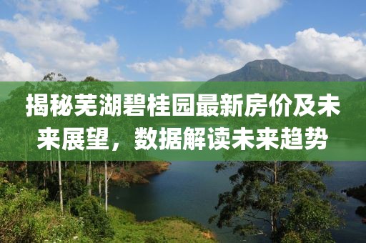 揭秘芜湖碧桂园最新房价及未来展望，数据解读未来趋势