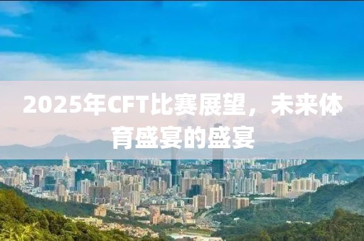 2025年CFT比赛展望，未来体育盛宴的盛宴