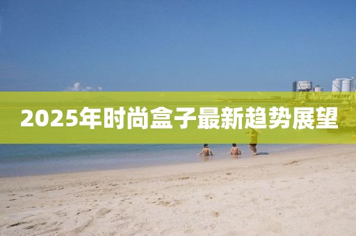 2025年时尚盒子最新趋势展望