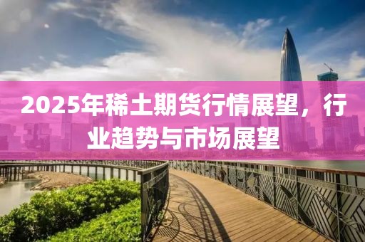 2025年稀土期货行情展望，行业趋势与市场展望