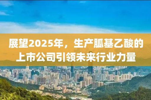 展望2025年，生产胍基乙酸的上市公司引领未来行业力量