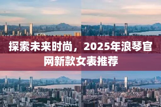 探索未来时尚，2025年浪琴官网新款女表推荐