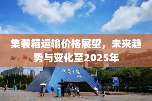 集装箱运输价格展望，未来趋势与变化至2025年
