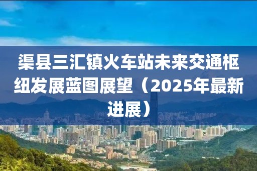 渠县三汇镇火车站未来交通枢纽发展蓝图展望（2025年最新进展）