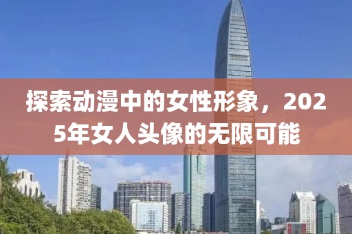 探索动漫中的女性形象，2025年女人头像的无限可能