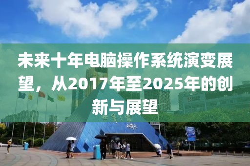 未来十年电脑操作系统演变展望，从2017年至2025年的创新与展望