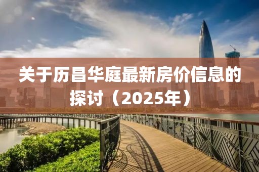 关于历昌华庭最新房价信息的探讨（2025年）