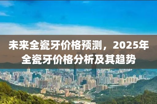 未来全瓷牙价格预测，2025年全瓷牙价格分析及其趋势