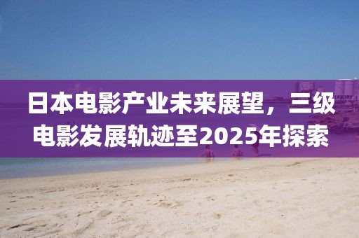 日本电影产业未来展望，三级电影发展轨迹至2025年探索