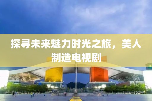 探寻未来魅力时光之旅，美人制造电视剧