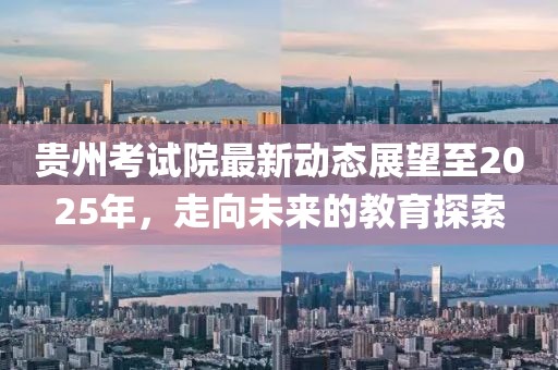 贵州考试院最新动态展望至2025年，走向未来的教育探索