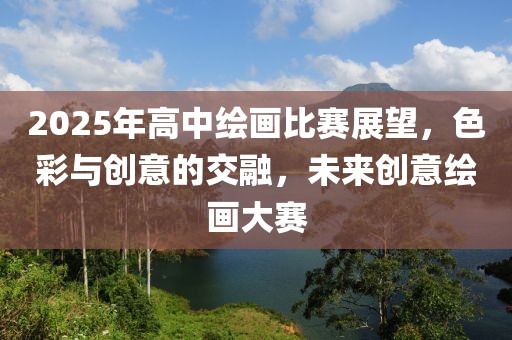 2025年高中绘画比赛展望，色彩与创意的交融，未来创意绘画大赛