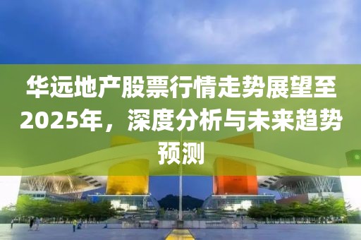华远地产股票行情走势展望至2025年，深度分析与未来趋势预测