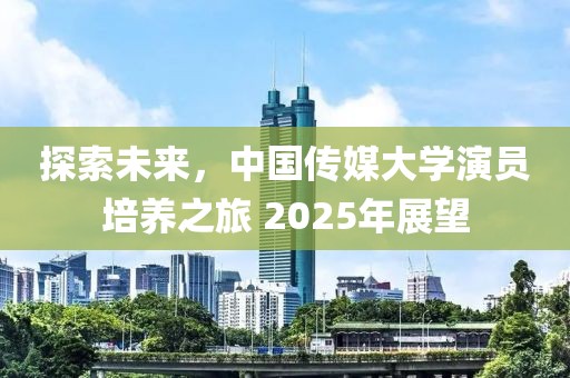 探索未来，中国传媒大学演员培养之旅 2025年展望