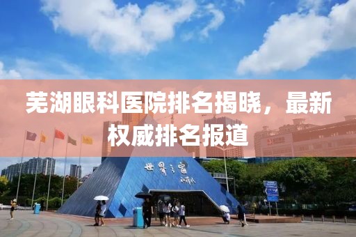 芜湖眼科医院排名揭晓，最新权威排名报道