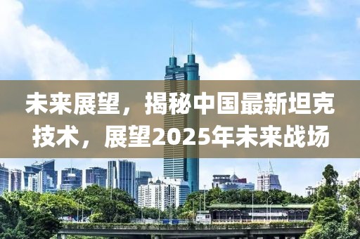 未来展望，揭秘中国最新坦克技术，展望2025年未来战场