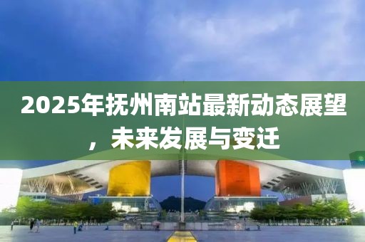 2025年抚州南站最新动态展望，未来发展与变迁