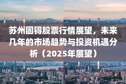苏州固锝股票行情展望，未来几年的市场趋势与投资机遇分析（2025年展望）