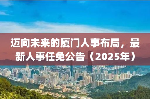 迈向未来的厦门人事布局，最新人事任免公告（2025年）
