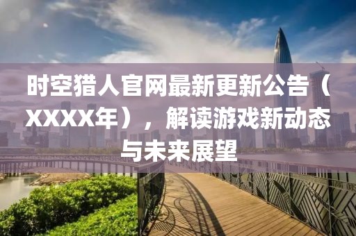时空猎人官网最新更新公告（XXXX年），解读游戏新动态与未来展望