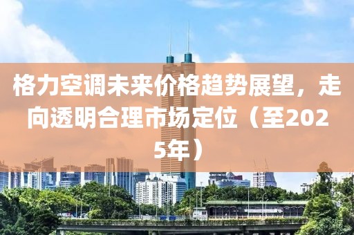 格力空调未来价格趋势展望，走向透明合理市场定位（至2025年）