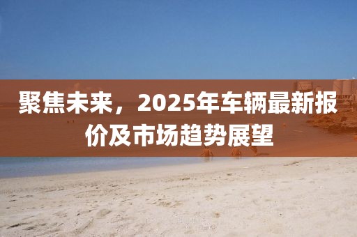 聚焦未来，2025年车辆最新报价及市场趋势展望