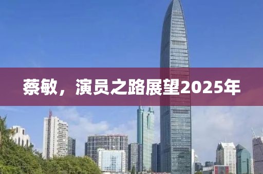 蔡敏，演员之路展望2025年